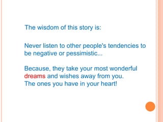 The wisdom of this story is:
Never listen to other people's tendencies to
be negative or pessimistic...
Because, they take your most wonderful
dreams and wishes away from you.
The ones you have in your heart!
 