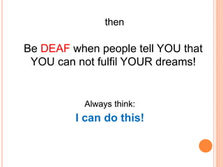 then
Be DEAF when people tell YOU that
YOU can not fulfil YOUR dreams!
Always think:
I can do this!
 