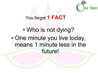 You forgot  1 FACT Who is not dying? One minute you live today, means 1 minute less in the future! 