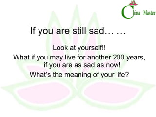 If you are still sad… … Look at yourself!! What if you may live for another 200 years, if you are as sad as now! What’s the meaning of your life? 