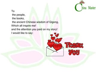 To the people, the books,  the ancient Chinese wisdom of Qigong, Which all inspire me!  and the attention you paid on my story! I would like to say:  