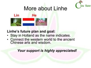 More about Linhe Lin  He  Linhe’s future plan and goal: Stay in Holland as the name indicates. Connect the western world to the ancient Chinese arts and wisdom. Your support is highly appreciated! 