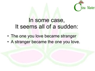 In some case, It seems all of a sudden: The one you love became stranger A stranger became the one you love. 