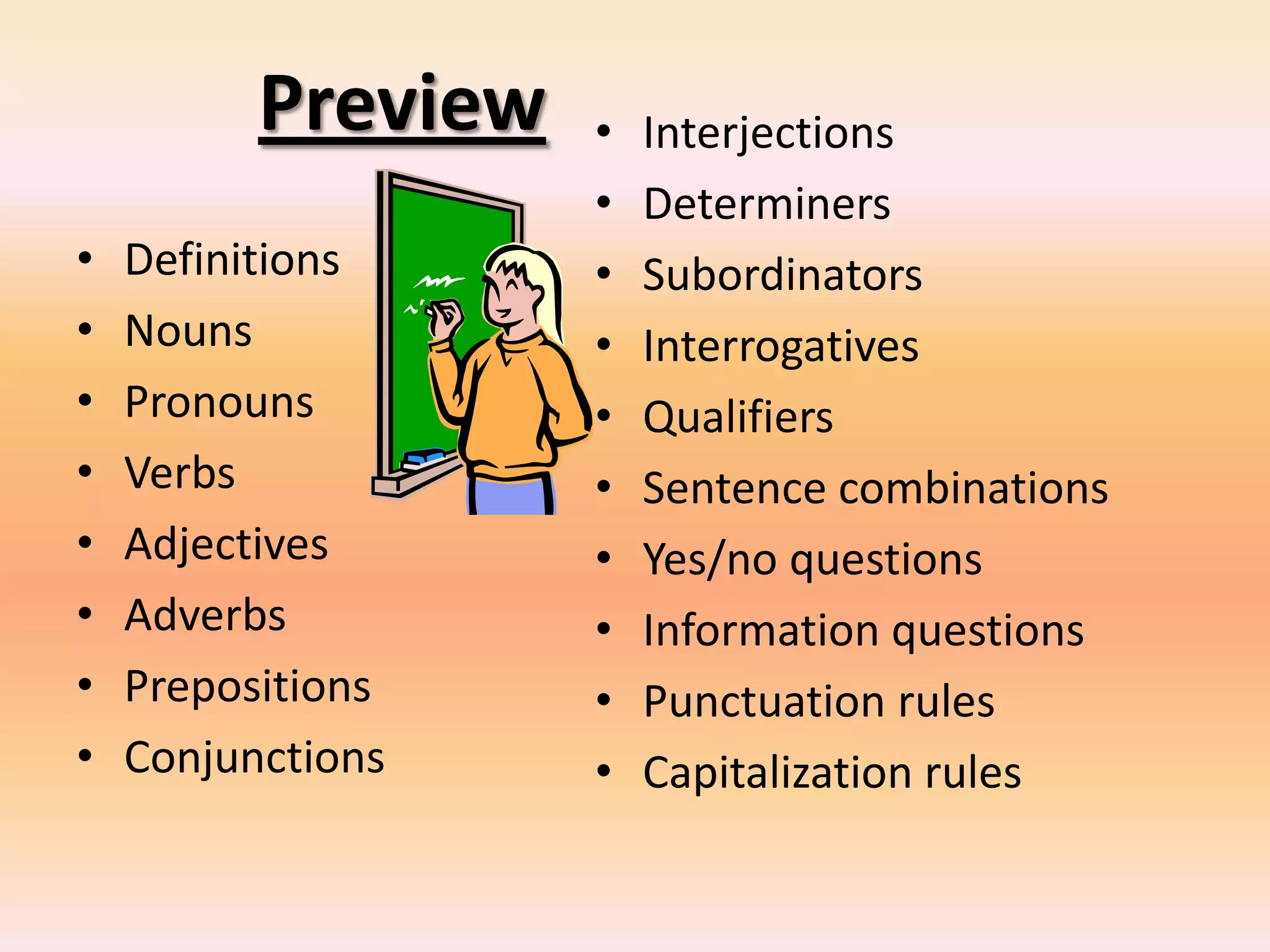 Preview
• Definitions
• Nouns
• Pronouns
• Verbs
• Adjectives
• Adverbs
• Prepositions
• Conjunctions
• Interjections
• Determiners
• Subordinators
• Interrogatives
• Qualifiers
• Sentence combinations
• Yes/no questions
• Information questions
• Punctuation rules
• Capitalization rules
 