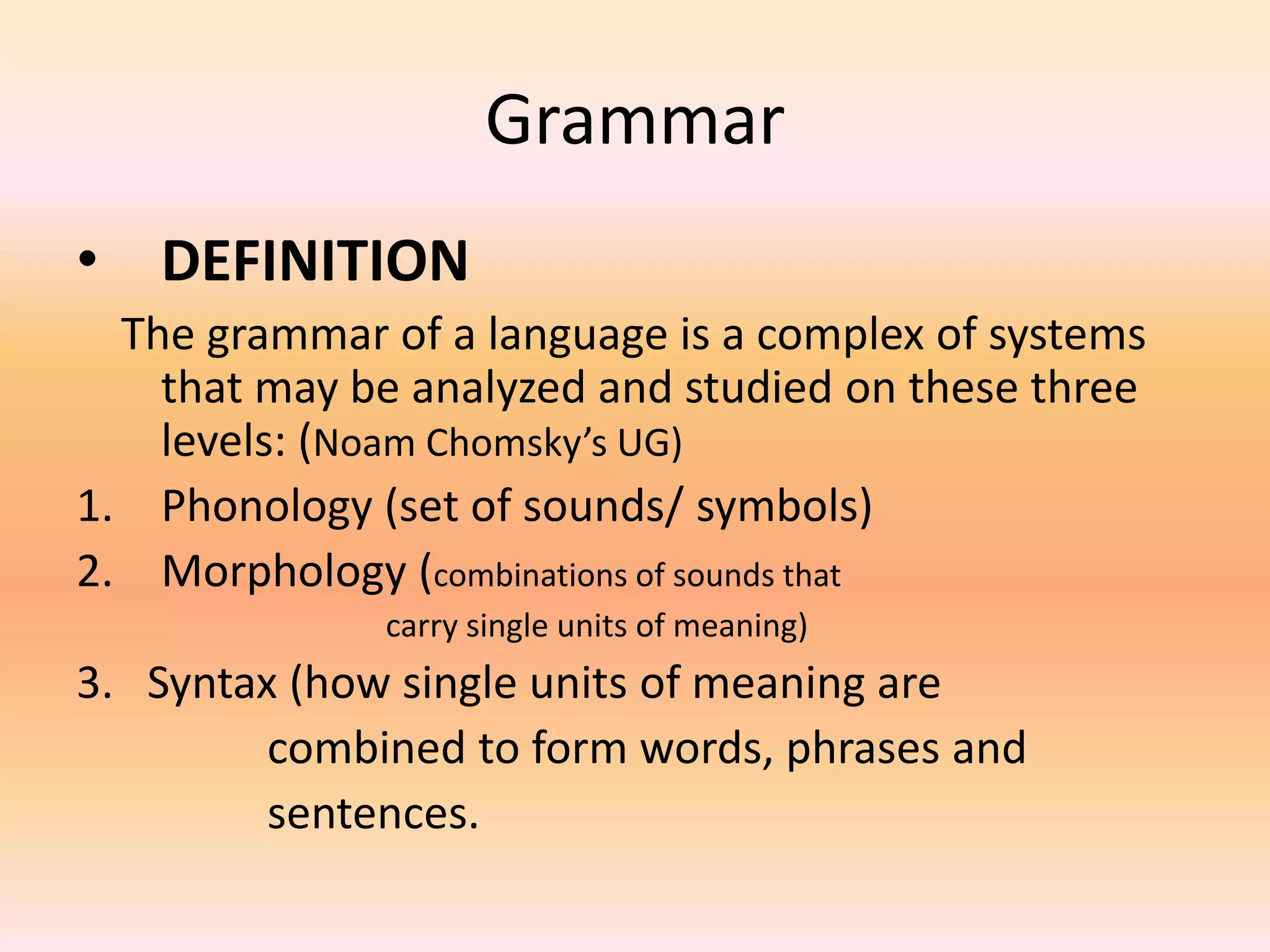 Grammar
• DEFINITION
The grammar of a language is a complex of systems
that may be analyzed and studied on these three
levels: (Noam Chomsky’s UG)
1. Phonology (set of sounds/ symbols)
2. Morphology (combinations of sounds that
carry single units of meaning)
3. Syntax (how single units of meaning are
combined to form words, phrases and
sentences.
 