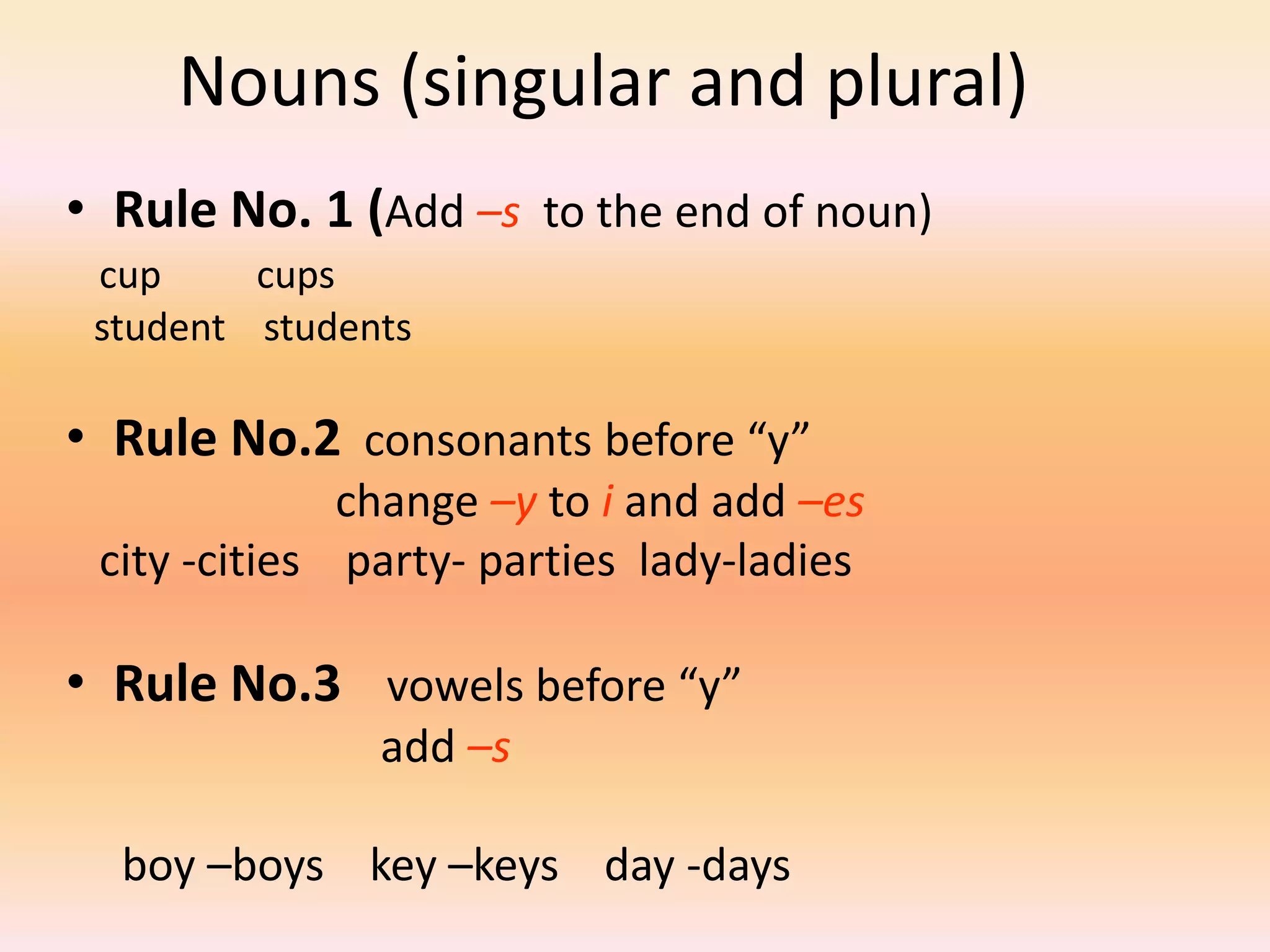 Nouns (singular and plural)
• Rule No. 1 (Add –s to the end of noun)
cup cups
student students
• Rule No.2 consonants before “y”
change –y to i and add –es
city -cities party- parties lady-ladies
• Rule No.3 vowels before “y”
add –s
boy –boys key –keys day -days
 