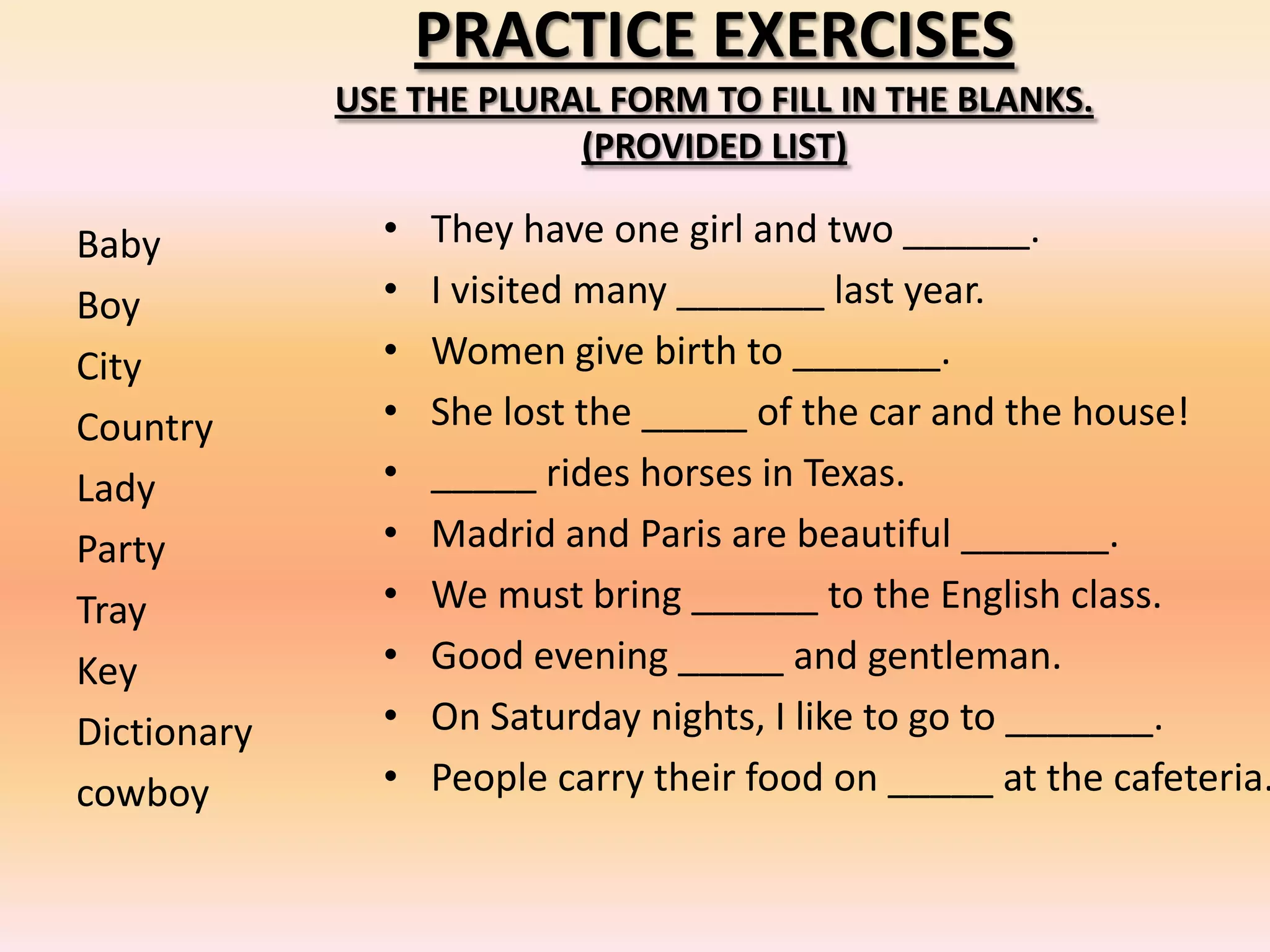 PRACTICE EXERCISES
USE THE PLURAL FORM TO FILL IN THE BLANKS.
(PROVIDED LIST)
Baby
Boy
City
Country
Lady
Party
Tray
Key
Dictionary
cowboy
• They have one girl and two ______.
• I visited many _______ last year.
• Women give birth to _______.
• She lost the _____ of the car and the house!
• _____ rides horses in Texas.
• Madrid and Paris are beautiful _______.
• We must bring ______ to the English class.
• Good evening _____ and gentleman.
• On Saturday nights, I like to go to _______.
• People carry their food on _____ at the cafeteria.
 