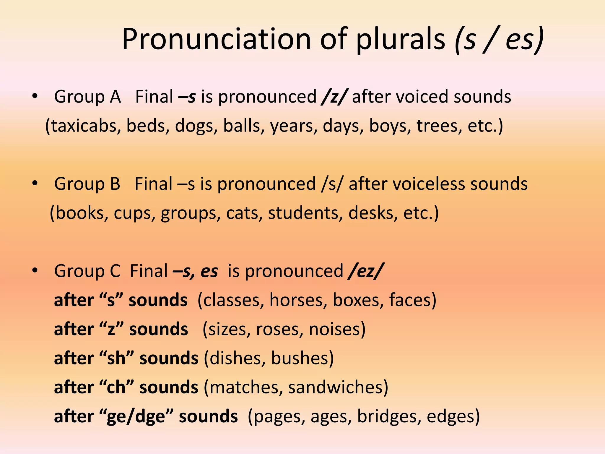 Pronunciation of plurals (s / es)
• Group A Final –s is pronounced /z/ after voiced sounds
(taxicabs, beds, dogs, balls, years, days, boys, trees, etc.)
• Group B Final –s is pronounced /s/ after voiceless sounds
(books, cups, groups, cats, students, desks, etc.)
• Group C Final –s, es is pronounced /ez/
after “s” sounds (classes, horses, boxes, faces)
after “z” sounds (sizes, roses, noises)
after “sh” sounds (dishes, bushes)
after “ch” sounds (matches, sandwiches)
after “ge/dge” sounds (pages, ages, bridges, edges)
 