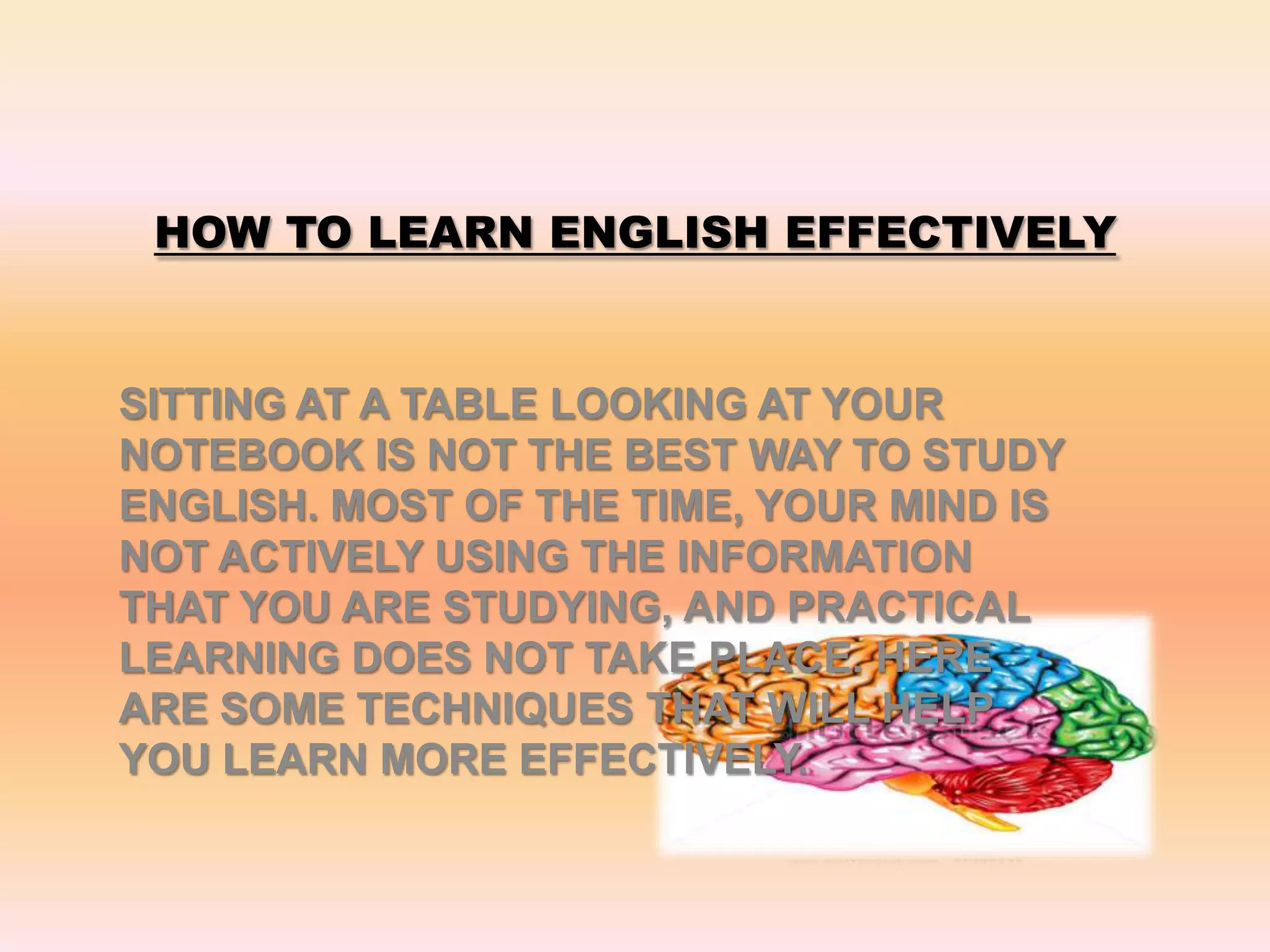 HOW TO LEARN ENGLISH EFFECTIVELY
SITTING AT A TABLE LOOKING AT YOUR
NOTEBOOK IS NOT THE BEST WAY TO STUDY
ENGLISH. MOST OF THE TIME, YOUR MIND IS
NOT ACTIVELY USING THE INFORMATION
THAT YOU ARE STUDYING, AND PRACTICAL
LEARNING DOES NOT TAKE PLACE. HERE
ARE SOME TECHNIQUES THAT WILL HELP
YOU LEARN MORE EFFECTIVELY.
 