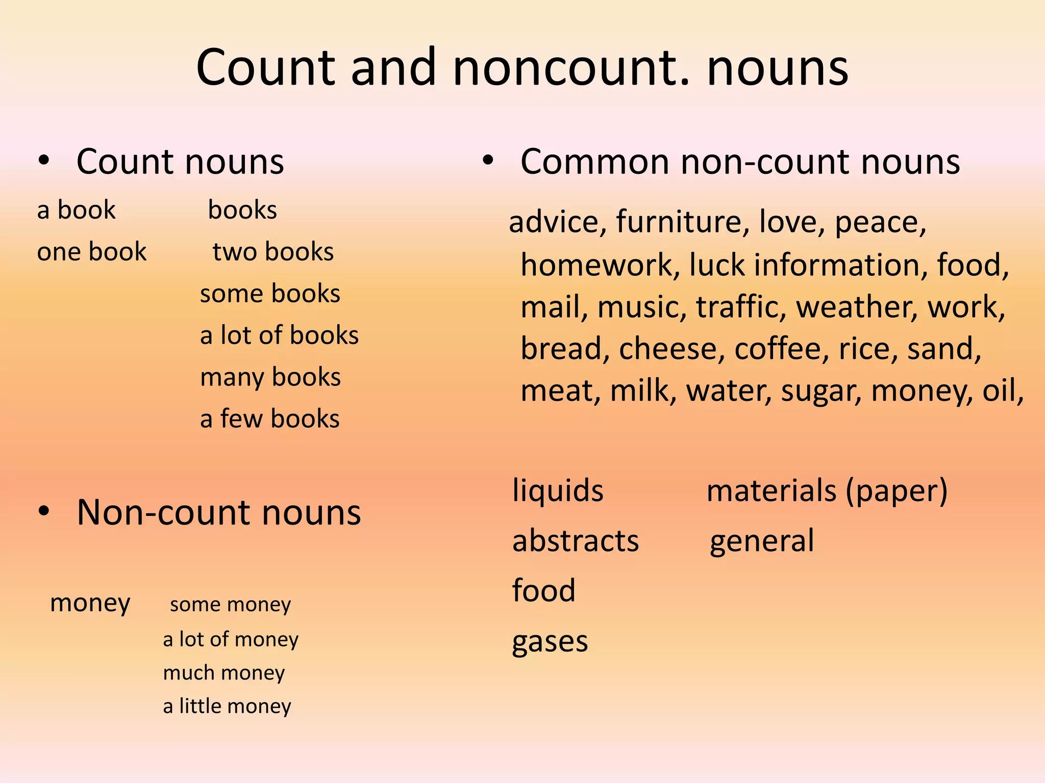 Count and noncount. nouns
• Count nouns
a book books
one book two books
some books
a lot of books
many books
a few books
• Non-count nouns
money some money
a lot of money
much money
a little money
• Common non-count nouns
advice, furniture, love, peace,
homework, luck information, food,
mail, music, traffic, weather, work,
bread, cheese, coffee, rice, sand,
meat, milk, water, sugar, money, oil,
liquids materials (paper)
abstracts general
food
gases
 