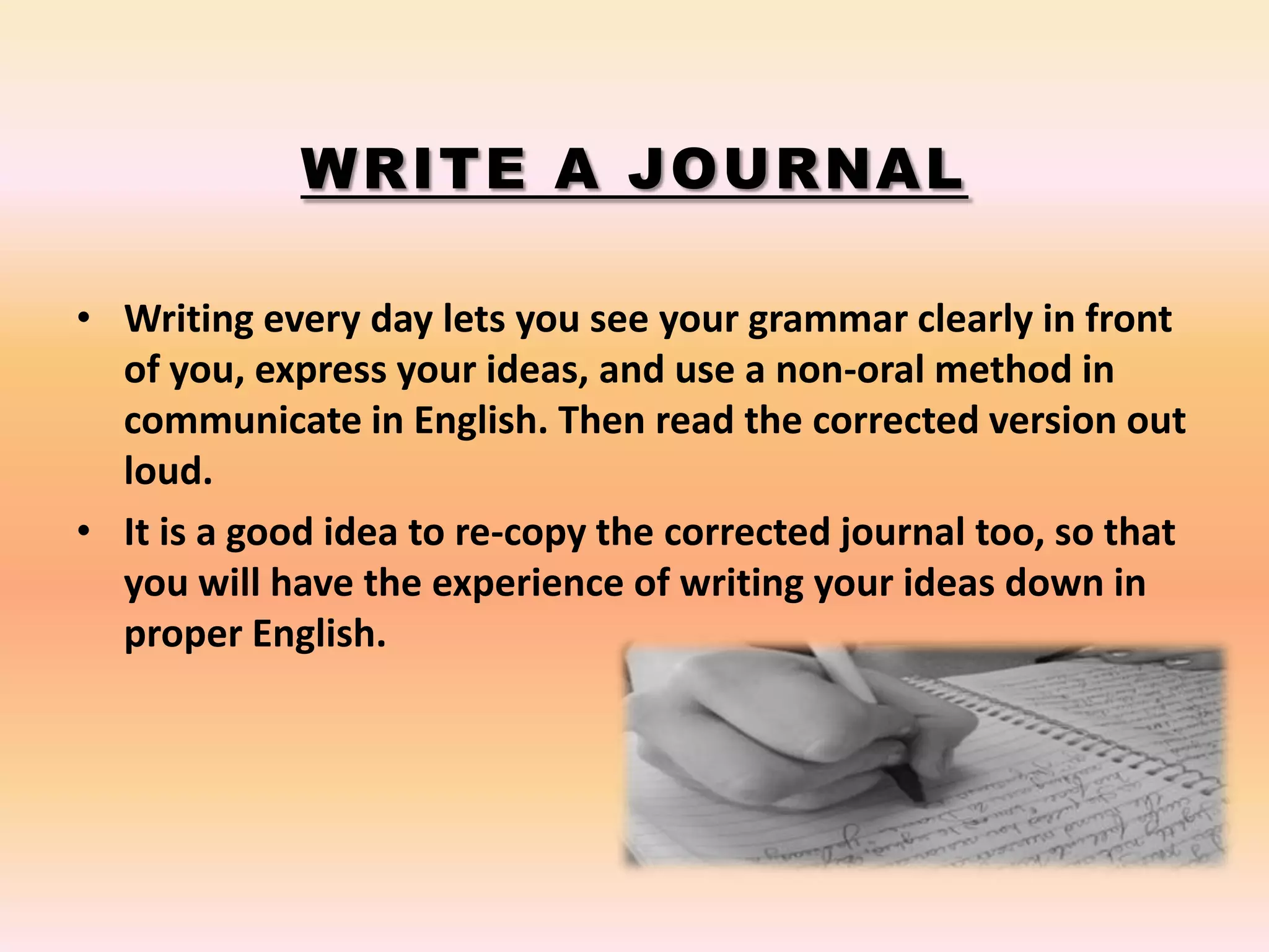 WRITE A JOURNAL
• Writing every day lets you see your grammar clearly in front
of you, express your ideas, and use a non-oral method in
communicate in English. Then read the corrected version out
loud.
• It is a good idea to re-copy the corrected journal too, so that
you will have the experience of writing your ideas down in
proper English.
 