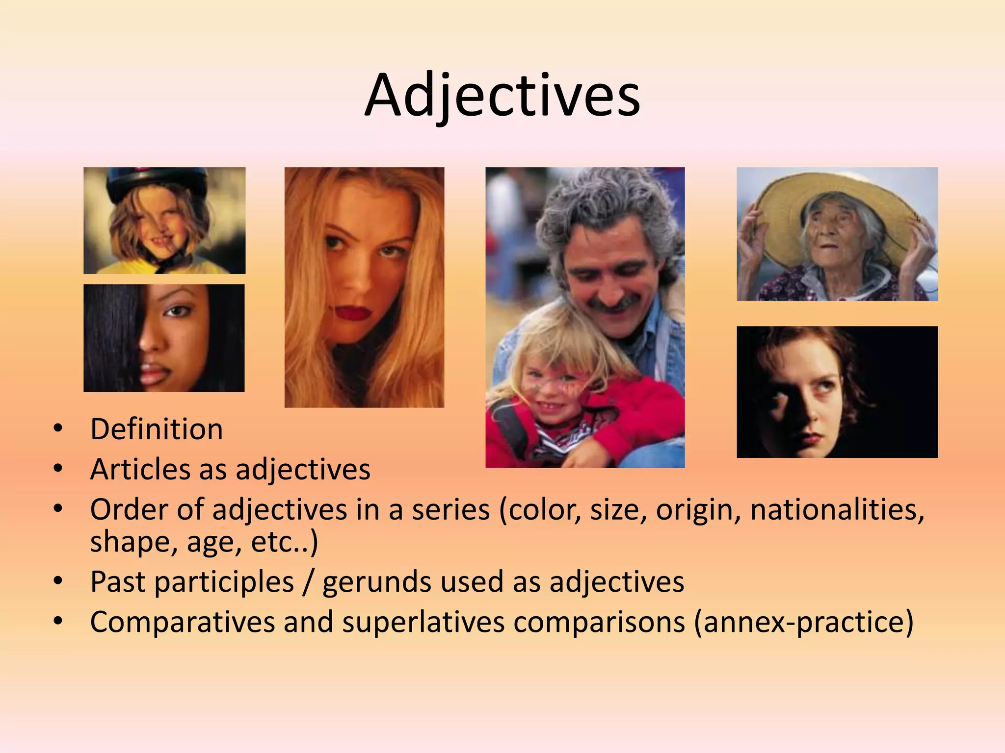 Adjectives
• Definition
• Articles as adjectives
• Order of adjectives in a series (color, size, origin, nationalities,
shape, age, etc..)
• Past participles / gerunds used as adjectives
• Comparatives and superlatives comparisons (annex-practice)
 