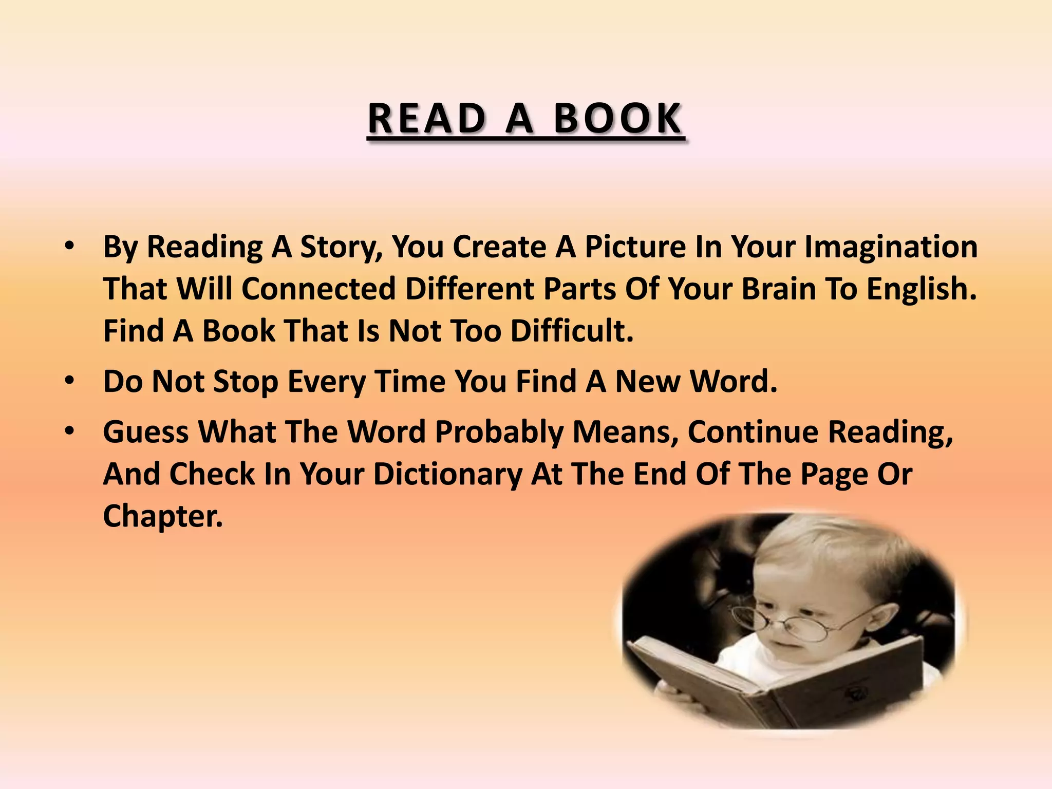 READ A BOOK
• By Reading A Story, You Create A Picture In Your Imagination
That Will Connected Different Parts Of Your Brain To English.
Find A Book That Is Not Too Difficult.
• Do Not Stop Every Time You Find A New Word.
• Guess What The Word Probably Means, Continue Reading,
And Check In Your Dictionary At The End Of The Page Or
Chapter.
 