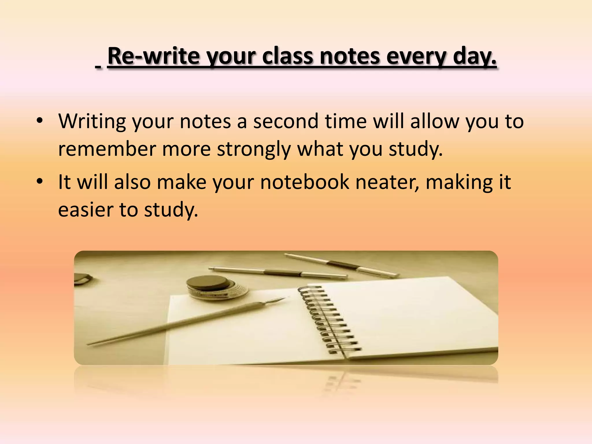 Re-write your class notes every day.
• Writing your notes a second time will allow you to
remember more strongly what you study.
• It will also make your notebook neater, making it
easier to study.
 