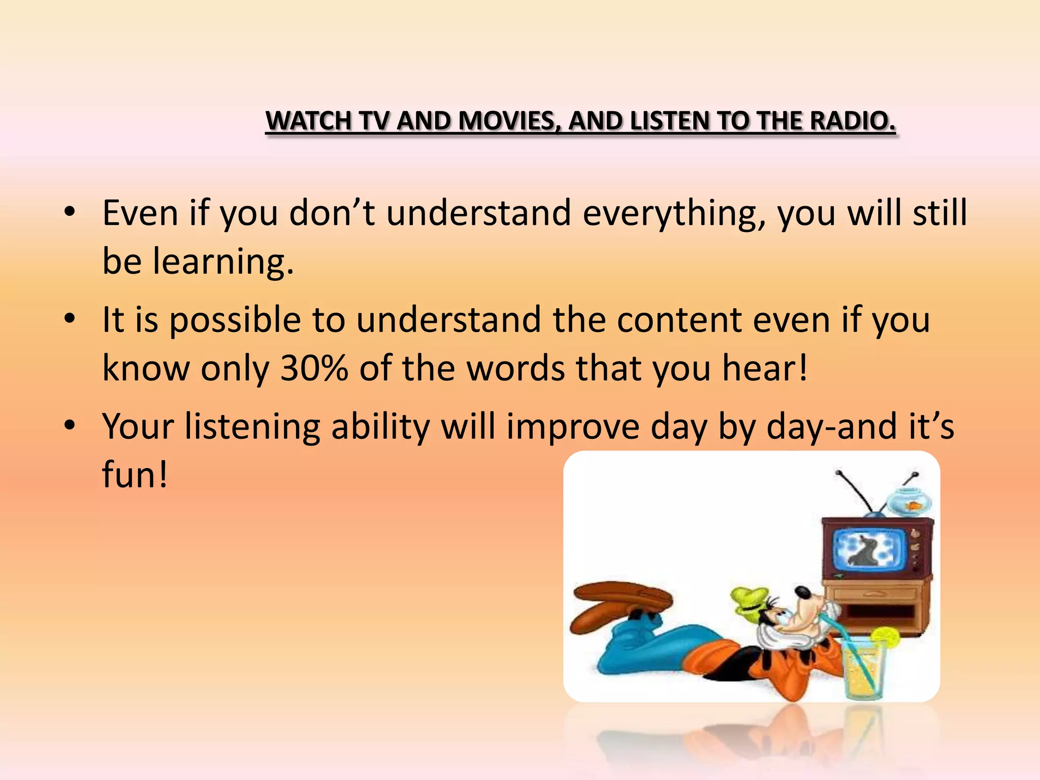 WATCH TV AND MOVIES, AND LISTEN TO THE RADIO.
• Even if you don’t understand everything, you will still
be learning.
• It is possible to understand the content even if you
know only 30% of the words that you hear!
• Your listening ability will improve day by day-and it’s
fun!
 