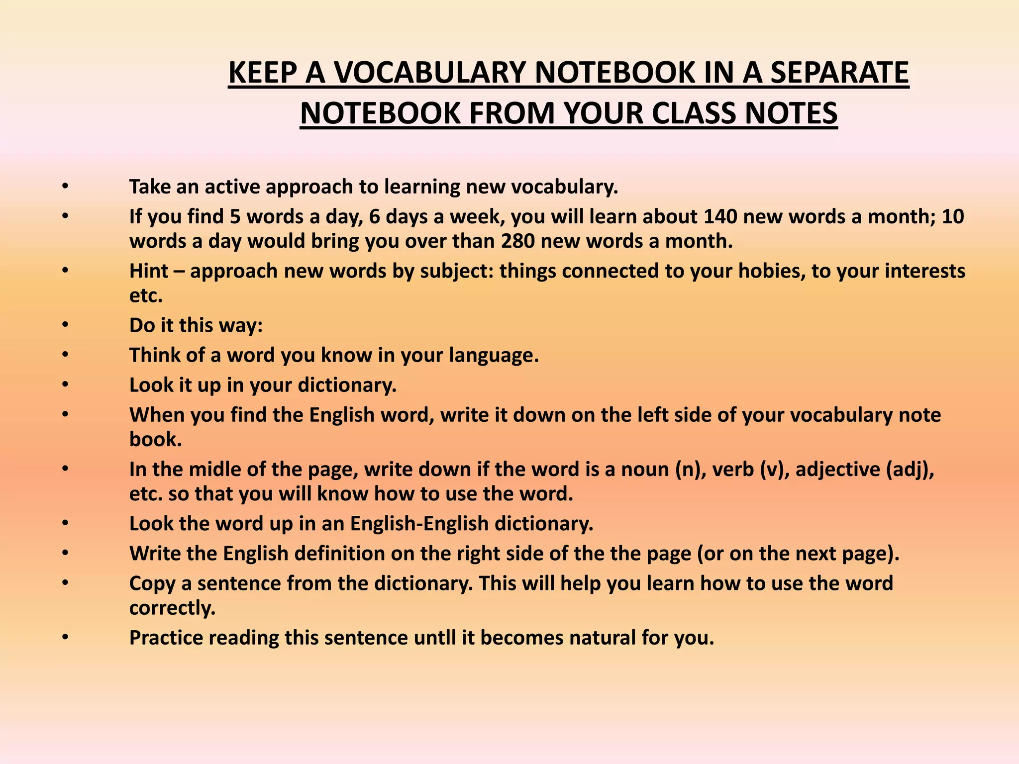 KEEP A VOCABULARY NOTEBOOK IN A SEPARATE
NOTEBOOK FROM YOUR CLASS NOTES
• Take an active approach to learning new vocabulary.
• If you find 5 words a day, 6 days a week, you will learn about 140 new words a month; 10
words a day would bring you over than 280 new words a month.
• Hint – approach new words by subject: things connected to your hobies, to your interests
etc.
• Do it this way:
• Think of a word you know in your language.
• Look it up in your dictionary.
• When you find the English word, write it down on the left side of your vocabulary note
book.
• In the midle of the page, write down if the word is a noun (n), verb (v), adjective (adj),
etc. so that you will know how to use the word.
• Look the word up in an English-English dictionary.
• Write the English definition on the right side of the the page (or on the next page).
• Copy a sentence from the dictionary. This will help you learn how to use the word
correctly.
• Practice reading this sentence untll it becomes natural for you.
 
