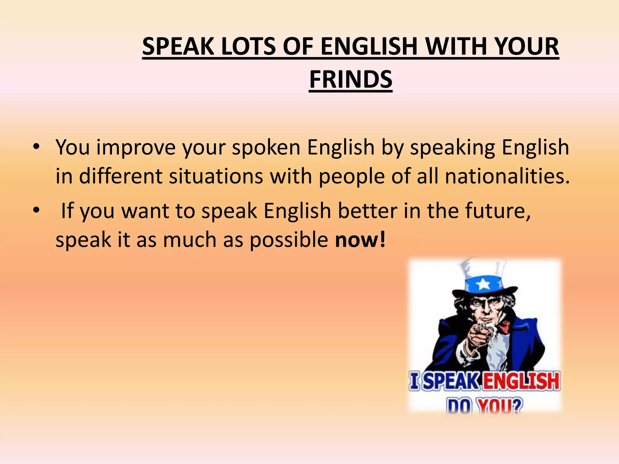 SPEAK LOTS OF ENGLISH WITH YOUR
FRINDS
• You improve your spoken English by speaking English
in different situations with people of all nationalities.
• If you want to speak English better in the future,
speak it as much as possible now!
 