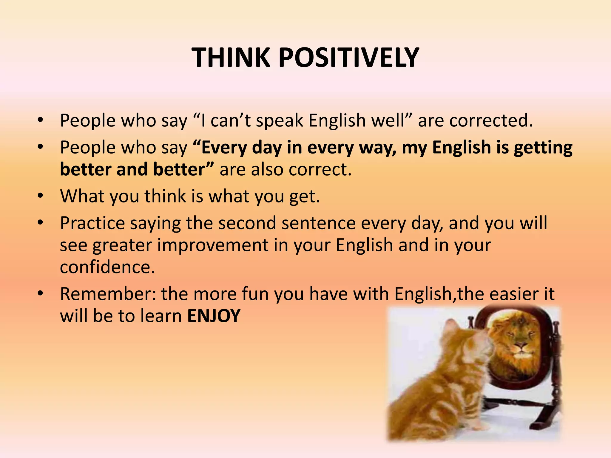 THINK POSITIVELY
• People who say “I can’t speak English well” are corrected.
• People who say “Every day in every way, my English is getting
better and better” are also correct.
• What you think is what you get.
• Practice saying the second sentence every day, and you will
see greater improvement in your English and in your
confidence.
• Remember: the more fun you have with English,the easier it
will be to learn ENJOY
 