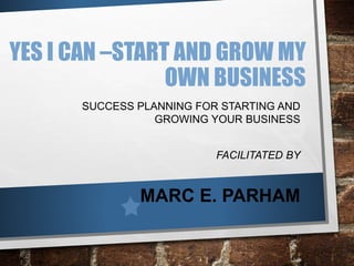 YES I CAN –START AND GROW MY
OWN BUSINESS
SUCCESS PLANNING FOR STARTING AND
GROWING YOUR BUSINESS
FACILITATED BY
MARC E. PARHAM
 