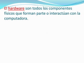 El hardware son todos los componentes
físicos que forman parte o interactúan con la
computadora.
 