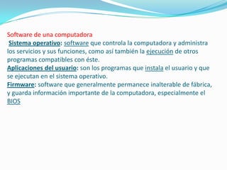 Software de una computadora
 Sistema operativo: software que controla la computadora y administra
los servicios y sus funciones, como así también la ejecución de otros
programas compatibles con éste.
Aplicaciones del usuario: son los programas que instala el usuario y que
se ejecutan en el sistema operativo.
Firmware: software que generalmente permanece inalterable de fábrica,
y guarda información importante de la computadora, especialmente el
BIOS
 