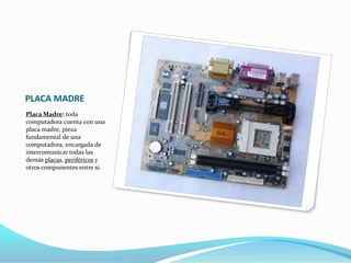 PLACA MADRE
Placa Madre: toda
computadora cuenta con una
placa madre, pieza
fundamental de una
computadora, encargada de
intercomunicar todas las
demás placas, periféricos y
otros componentes entre sí.
 