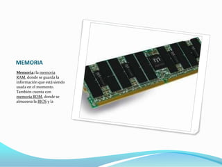 MEMORIA
Memoria: la memoria
RAM, donde se guarda la
información que está siendo
usada en el momento.
También cuenta con
memoria ROM, donde se
almacena la BIOS y la
 