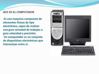 que es el computador

 Es una maquina compuesta de
elementos físicos de tipo
electrónico, capaz de realizar
una gran variedad de trabajos a
gran velocidad y precisión.
 Un computador es un conjunto
de dispositivos electrónicos que
interactúan entre sí.
 