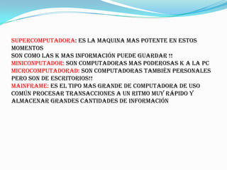 SUPERCOMPUTADORA: es la maquina mas potente en estos
momentos
son como las k mas información puede guardar !!
MINICONPUTADOR: son computadoras mas poderosas k a la pc
MICROCOMPUTADORAD: son computadoras también personales
pero son de escritorios!!
mainframe: es el tipo mas grande de computadora de uso
común procesar transacciones a un ritmo muy rápido y
almacenar grandes cantidades de información
 