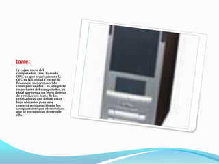torre:
La caja o torre del
computador, (mal llamada
CPU, ya que técnicamente la
CPU es la Unidad Central de
Proceso o mejor conocido
como procesador), es una parte
importante del computador, es
ideal que tenga un buen diseño
de ventilación fuera de los
ventiladores que deben estar
bien ubicados para una
correcta refrigeración de los
componentes que electrónicos
que se encuentran dentro de
ella.
 