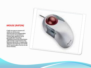MOUSE (RATON)
Cada vez que se mueve el
ratón se envía una
instrucción al computador
para mover el puntero o
cursor que aparece en la
pantalla del monitor.
También tiene dos funciones
adicionales al presionar los
botones derecho o izquierdo,
algunos incorporan un rueda
en el centro que a la vez es un
tercer botón.
 