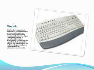 El teclado
En el teclado al presionar
una tecla se envía una orden
al computador para que
pueda ser interpretada y
presentar el símbolo o signo
correspondiente en la
pantalla del monitor.
Actualmente existen muchos
tipos de teclados, están los
básicos, los ergonómicos, los
multimedia que en algunos
casos tienen hasta
calculadora incorporada.
 