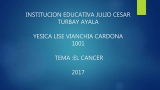 INSTITUCION EDUCATIVA JULIO CESAR
TURBAY AYALA
YESICA LISE VIANCHIA CARDONA
1001
TEMA :EL CANCER
2017
 