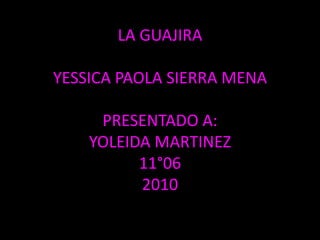 LA GUAJIRAYESSICA PAOLA SIERRA MENAPRESENTADO A:YOLEIDA MARTINEZ11°062010 