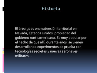 Historia
El área 51 es una extensión territorial en
Nevada, Estados Unidos, propiedad del
gobierno norteamericano. Es muy popular por
el hecho de que allí, durante años, se vienen
desarrollando experimentos de prueba con
tecnologías secretas y nuevas aeronaves
militares.
 