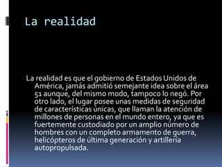 La realidad
La realidad es que el gobierno de Estados Unidos de
América, jamás admitió semejante idea sobre el área
51 aunque, del mismo modo, tampoco lo negó. Por
otro lado, el lugar posee unas medidas de seguridad
de características únicas, que llaman la atención de
millones de personas en el mundo entero, ya que es
fuertemente custodiado por un amplio número de
hombres con un completo armamento de guerra,
helicópteros de última generación y artillería
autopropulsada.
 