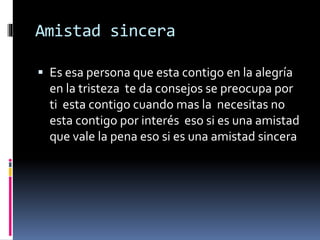 Amistad sincera
 Es esa persona que esta contigo en la alegría
en la tristeza te da consejos se preocupa por
ti esta contigo cuando mas la necesitas no
esta contigo por interés eso si es una amistad
que vale la pena eso si es una amistad sincera
 