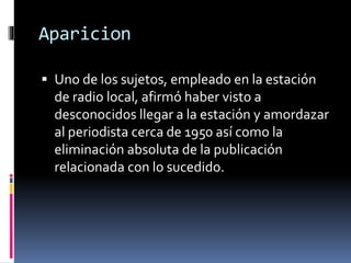 Aparicion
 Uno de los sujetos, empleado en la estación
de radio local, afirmó haber visto a
desconocidos llegar a la estación y amordazar
al periodista cerca de 1950 así como la
eliminación absoluta de la publicación
relacionada con lo sucedido.
 
