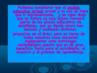 Podemos considerar que elPodemos considerar que el modelomodelo
educativo virtualeducativo virtual actual y su uso se tieneactual y su uso se tiene
que ir incrementando, y no cabe dudaque ir incrementando, y no cabe duda
que un futuro no muy lejano formaráque un futuro no muy lejano formará
parte de los planes educativos departe de los planes educativos de
enseñanza, que ya desde ahora hanenseñanza, que ya desde ahora han
iniciado y realizado distintosiniciado y realizado distintos
proyectos en el área; pero es tarea deproyectos en el área; pero es tarea de
todos nosotros como docentestodos nosotros como docentes
implementar esta estrategiaimplementar esta estrategia
metodológica puesto que es de granmetodológica puesto que es de gran
beneficio tanto para el estudiante, elbeneficio tanto para el estudiante, el
maestro y el proceso de aprendizaje.maestro y el proceso de aprendizaje.
 