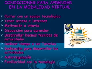 CONDICIONES PARA APRENDERCONDICIONES PARA APRENDER
EN LA MODALIDAD VIRTUALEN LA MODALIDAD VIRTUAL
 Contar con un equipo tecnológicoContar con un equipo tecnológico
 Tener acceso a InternetTener acceso a Internet
 Motivación e interésMotivación e interés
 Disposición para aprenderDisposición para aprender
 Desarrollar buenas técnicas deDesarrollar buenas técnicas de
autoestudioautoestudio
 Dedicar tiempo a las TutoríasDedicar tiempo a las Tutorías
 Dedicación para desarrollar lasDedicación para desarrollar las
actividadesactividades
 AutorregulaciónAutorregulación
 Familiaridad con la tecnologíaFamiliaridad con la tecnología
 