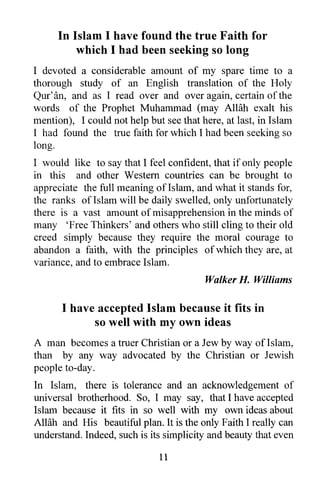 In Islam I have found the true Faith for
         which I had been seeking so long
I devoted a considerable amount of my spare time to a
thorough study of an English translation of the Holy
Qur' an, and as I read over and over again, certain of the
words of the Prophet Muhammad (may Allah exalt his
mention), I could not help but see that here, at last, in Islam
I had found the true faith for which I had been seeking so
long.
I would like to say that I feel confident, that if only people
in this and other Western countries can be brought to
appreciate the full meaning of Islam, and what it stands for,
the ranks of Islam will be daily swelled, only unfortunately
there is a vast amount of misapprehension in the minds of
many 'Free Thinkers' and others who still cling to their old
creed simply because they require the moral courage to
abandon a faith, with the principles of which they are, at
variance, and to embrace Islam.
                                         Walker H. Williams

      I have accepted Islam because it fits in
            so well with my own ideas
A man becomes a truer Christian or a Jew by way oflslam,
than by any way advocated by the Christian or Jewish
people to-day.
In Islam, there is tolerance and an acknowledgement of
universal brotherhood. So, I may say, that I have accepted
Islam because it fits in so well with my own ideas about
Allah and His beautiful plan. It is the only Faith I really can
understand. Indeed, such is its simplicity and beauty that even

                              11
 