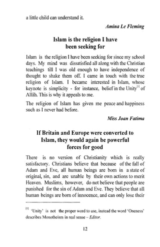 a little child can understand it.
                                                  Amina Le Fleming

                  Islam is the religion I have
                       been seeking for
Islam is the religion I have been seeking for since my school
days. My mind was dissatisfied all along with the Christian
teachings till I was old enough to have independence of
thought to shake them off. I came in touch with the true
religion of Islam. I became interested in Islam, whose
keynote is simplicity - for instance, belief in the Unity['] of
AlHih. This is why it appeals to me.
The religion of Islam has given me peace and happiness
such as I never had before.
                                                  Miss Joan Fatima

        If Britain and Europe were converted to
           Islam, they would again be powerful
                      forces for good
There is no version of Christianity which is really
satisfactory. Christians believe that because of the fall of
Adam and Eve, all human beings are born in a state of
original. sin, and are unable by their own actions to merit
Heaven. Muslims, however, do not believe that people are
punished for the sin of Adam and Eve. They believe that all
human beings are born of innocence, and can only lose their

[1]   'Unity' is not the proper word to use, instead the word 'Oneness'
describes Monotheism in real sense      Editor.

                                   12
 