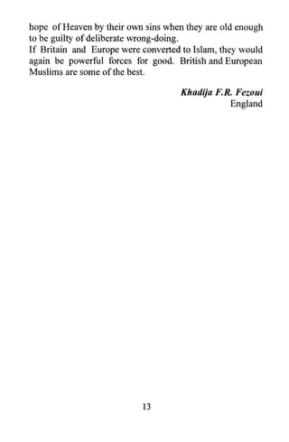 hope of Heaven by their own sins when they are old enough
to be guilty of deliberate wrong-doing.
If Britain and Europe were converted to Islam, they would
again be powerful forces for good. British and European
Muslims are some of the best.

                                    Khadija F.R. Fezoui
                                               England




                           13
 