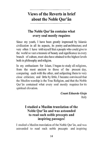 Views of the Reverts in brief
            about the Noble Qur'an

          The Noble Qur'an contains what
             every soul mostly requires
Since my youth, I have been greatly impressed by Islamic
civilization in all its aspects, its poetry and architecture; and
very often I have told myself that a people who could give to
the world so vast a treasure of beauty and significance in every
branch of culture, must also have attained to the highest levels
both in philosophy and religion.
In my enthusiasm for Islam, I began to study all religions,
from the most ancient to those of the present day,
comparing each with the other, and subjecting them to very
close criticism; and little by little, I became convinced that
the Muslim worship is the True Religion, and that the Noble
Qur'an contained what every soul mostly requires for its
spiritual elevation.
                                        Count Eduardo Gioja
                                                       Italy


        I studied a Muslim translation of the
          Noble Qur' an and was astounded
           to read such noble precepts and
                 inspiring passages!
I studied a Muslim translation of the Noble Qur'an, and was
astounded to read such noble precepts and inspiring

                               14
 