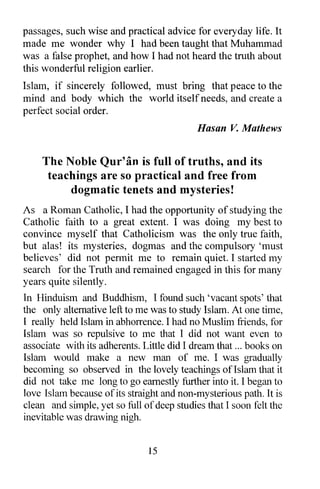passages, such wise and practical advice for everyday life. It
made me wonder why I had been taught that Muhammad
was a false prophet, and how I had not heard the truth about
this wonderful religion earlier.
Islam, if sincerely followed, must bring that peace to the
mind and body which the world itself needs, and create a
perfect social order.
                                            Hasan V. Mathews


    The Noble Qur'an is full of truths, and its
     teachings are so practical and free from
         dogmatic tenets and mysteries!
As a Roman Catholic, I had the opportunity of studying the
Catholic faith to a great extent. I was doing my best to
convince myself that Catholicism was the only true faith,
but alas! its mysteries, dogmas and the compulsory 'must
believes' did not pennit me to remain quiet. I started my
search for the Truth and remained engaged in this for many
years quite silently.
In Hinduism and Buddhism, I found such 'vacant spots' that
the only alternative left to me was to study Islam. At one time,
I really held Islam in abhorrence. I had no Muslim friends, for
Islam was so repulsive to me that I did not want even to
associate with its adherents. Little did I dream that ... books on
Islam would make a new man of me. I was gradually
becoming so observed in the lovely teachings ofIslam that it
did not take me long to go earnestly further into it. I began to
love Islam because of its straight and non-mysterious path. It is
clean and simple, yet so full of deep studies that I soon felt the
inevitable was drawing nigh.


                               15
 