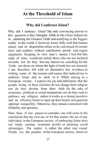 At the Threshold of Islam

             Why did I embrace Islam?
Why did I embrace Islam? My only convincing answer to
this question is that Almighty AlHih in His Glory helped me
in admitting the Greatest Truth and testifying to the biggest
reality to the world. I, however, know fully well that human
nature and its disposition refuse to be convinced of certain
facts and realities without satisfactory proofs and cogent
arguments. Keeping in view man's nature, I feel that this
reply of mine would not satisfy those who are not inclined
towards, nor do they feel any interest in, searching for the
Truth, nor those on whom the light of truth has not dawned.
I am, therefore, left with no alternative but to reduce to
writing some of the reasons and causes that induced me to
embrace Islam and to stick to it. While staying in a
European society, I express my joy and jubiliation, that the
people living in these societies do not change their religion
nor do they deviate from their faith for the sake of
economic, political or social temptations nor do they rush to
ttmbrace any religion, unless it works as a strong incentive
and an effective factor to open up their hearts and generate
spiritual tranquillity. Otherwise, they remain contented with
infidelity and apostasy.
Here then, if one pauses to consider, one will come to the
conclusion that my own act, or for that matter, the act of any
individual in the European society, of embracing Islam does
not imply earning economic profits or attaining social
advantages. The matter is rather the other way round.
Firstly, we, the peoples of the European society, attach no

                             17
 