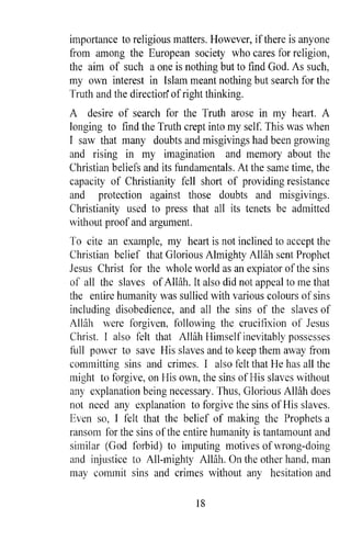 importance to religious matters. However, ifthere is anyone
from among the European society who cares for religion,
the aim of such a one is nothing but to find God. As such,
my own interest in Islam meant nothing but search for the
Truth and the direction of right thinking.
A desire of search for the Truth arose in my heart. A
longing to find the Truth crept into my self. This was when
I saw that many doubts and misgivings had been growing
and rising in my imagination and memory about the
Christian beliefs and its fundamentals. At the same time, the
capacity of Christianity fell short of providing resistance
and protection against those doubts and misgivings.
Christianity used to press that all its tenets be admitted
without proof and argument.
To cite an example, my heart is not inclined to accept the
Christian belief that Glorious Almighty AlHih sent Prophet
Jesus Christ for the whole world as an expiator of the sins
of all the slaves of Allah. It also did not appeal to me that
the entire humanity was sullied with various colours of sins
including disobedience, and all the sins of the slaves of
Allah were forgiven, following the crucifixion of Jesus
Christ. I also felt that Allah Himself inevitably possesses
hIll power to save His slaves and to keep them away from
committing sins and crimes. I also felt that He has all the
might to forgive, on His own, the sins ofI-lis slaves without
any explanation being necessary. Thus, Glorious Allah does
not need any explanation to forgive the sins of His slaves.
Even so, I felt that the belief of making the Prophets a
ransom for the sins of the entire humanity is tantamount and
similar (God forbid) to imputing motives of wrong-doing
and injustice to All-mighty Allah. On the other hand, man
may commit sins and crimes without any hesitation and

                             18
 