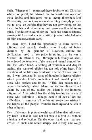 hitch. Whenever I expressed these doubts to any Christian
scholar or priest, he advised me to banish from my mind
these doubts and instigated me to accept those beliefs of
Christianity, without any reservation. They strongly pressed
me to give up the idea that they are not convincing, so that
these doubts and views may not grow nor flourish in my
mind. The desire to search for the Truth had been constantly
growing till I arrived at a very critical juncture which denies
all faith and (revealed) laws.
In those days I had the opportunity to come across a
religious and capable Muslim who, inspite of being
charmed by the glamour of European culture and
civilization, used to take pride in stating that he was a
Muslim. He affirmed that, through the blessings of Islam,
he enjoyed contentment of the heart and mental tranquillity.
On the other hand, a feeling of weirdness and disgust
against the name of religion had got hold of my heart. This
assertion of his filled my heart with a sense of astonishment
and I was drowned in a sea of thought: Is there a religion
which provides heart's contentment and mental peace to
those who profess and follow it? This idea induced me to
acquire knowledge about Islam and its disciplines. Now I
claim by dint of my studies that Islam is the immortal
religion of AWih which has the ability to elate the hearts of
those who submit to it. It helps them in all their affairs and
difficulties. It removes all doubts and suspicions arising in
the hearts of the people from the teachings and beliefs of
other religions.
()ne of the most important teachings of Islam that influenced
my heart is that it does not call man to submit to it without
thinking and reflection. On the other hand, man has been
invited to think and reflect deeply and clearly and weigh

                              19
 