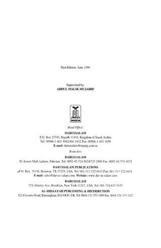 First Edition: June 1999




                                   Supervised by:
                              ABDUL MALIK MUJAHID




                                       Head Oflice:
                                    DARUSSALAM
                 P,O, Box 22743, Riyadh 11416, Kingdom of Saudi Arabia
                 Tel 00966- J-403 3962/404 3432 Fax: 00966- J-402 J659
                           E-mail: darussalam@naseej.com.sa
                                        Branche,,:
                                      DARUSSALAM
 50, Lower Mall, Lahore, Pakistan, Tel: 0092-42-7240024/7232400 Fax: 0092-42-735 4072
                          DARUSSALAM PUBLICATIONS
.P,O Box. 79194, Houston, TX 77279, USA. Tel: 001-713-722 0419 Fax: OOJ·713·722 0431
           E-mail: sales@dar-us-salam,eom Website: www.dar-us-salam.com
                                    DARUSSALAM
        572·Atlantic Ave, Brooklyn, New York lJ217, USA. Tel: 001-718-625 Y)2'i
                   AL-HIDAAYAH PUBLISHING & DISTRIBUTION
522 Coventry Road, Binningham, BIO OUN, UK. Tel: O()44-121-753 1889 Fax: (Xl44·121·7Yl 2422
 