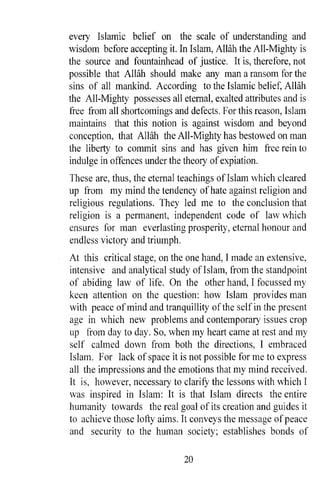 every Islamic belief on the scale of understanding and
wisdom before accepting it. In Islam, Allah the All-Mighty is
the source and fountainhead of justice. It is, therefore, not
possible that AWlh should make any man a ransom for the
sins of all mankind. According to the Islamic belief, Allah
the All-Mighty possesses all eternal, exalted attributes and is
free from all shortcomings and defects. For this reason, Islam
maintains that this notion is against wisdom and beyond
conception, that Allah the All-Mighty has bestowed on man
the liberty to commit sins and has given him free rein to
indulge in offences under the theory of expiation.
These are, thus, the eternal teachings of Islam which cleared
up from my mind the tendency of hate against religion and
religious regulations. They led me to the conclusion that
religion is a permanent, independent code of law which
ensures for man everlasting prosperity, eternal honour and
endless victory and triumph.
At this critical stage, on the one hand, I made an extensive,
intensive and analytical study ofIslam, from the standpoint
of abiding law of life. On the other hand, I focussed my
keen attention on the question: how Islam provides man
with peace of mind and tranquillity of the self in the present
age in which new problems and contemporary issues crop
up from day to day. So, when my heart came at rest and my
self calmed down from both the directions, I embraced
Islam. For lack of space it is not possible for me to express
all the impressions and the emotions that my mind received.
It is, however, necessary to clarifY the lessons with which I
was inspired in Islam: It is that Islam directs the entire
humanity towards the real goal of its creation and guides it
to achieve those lofty aims. It conveys the message of peace
and security to the human society; establishes bonds of

                              20
 